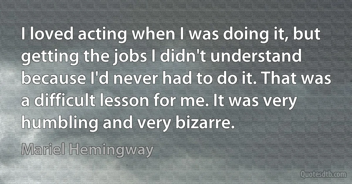 I loved acting when I was doing it, but getting the jobs I didn't understand because I'd never had to do it. That was a difficult lesson for me. It was very humbling and very bizarre. (Mariel Hemingway)