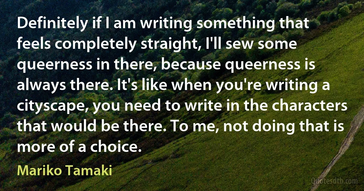 Definitely if I am writing something that feels completely straight, I'll sew some queerness in there, because queerness is always there. It's like when you're writing a cityscape, you need to write in the characters that would be there. To me, not doing that is more of a choice. (Mariko Tamaki)