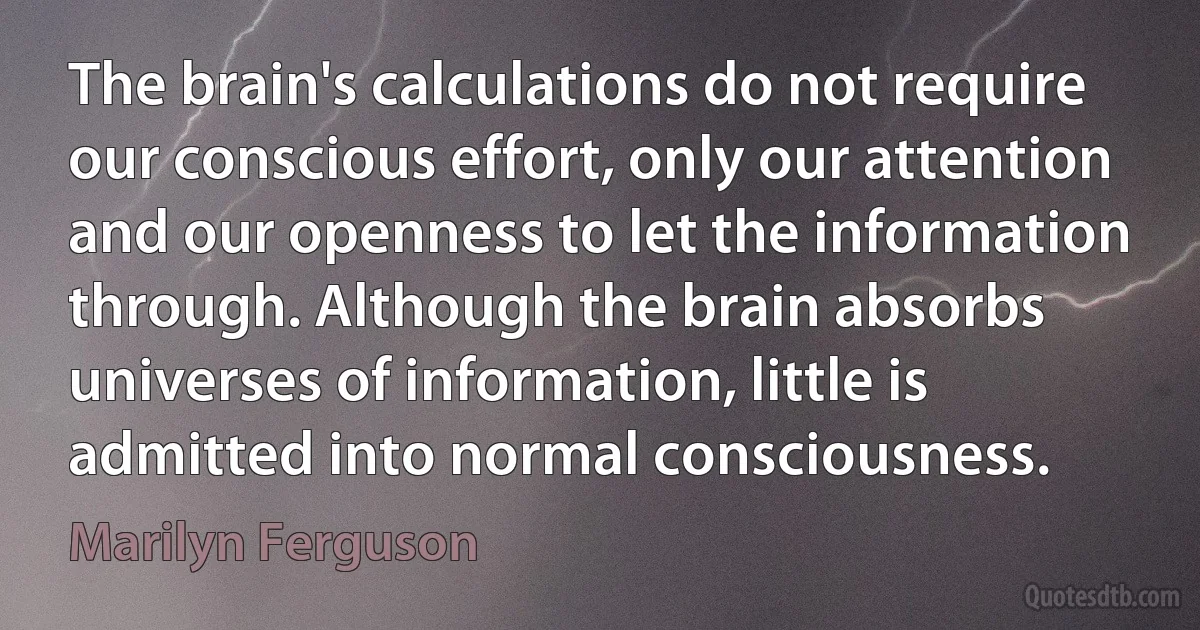 The brain's calculations do not require our conscious effort, only our attention and our openness to let the information through. Although the brain absorbs universes of information, little is admitted into normal consciousness. (Marilyn Ferguson)