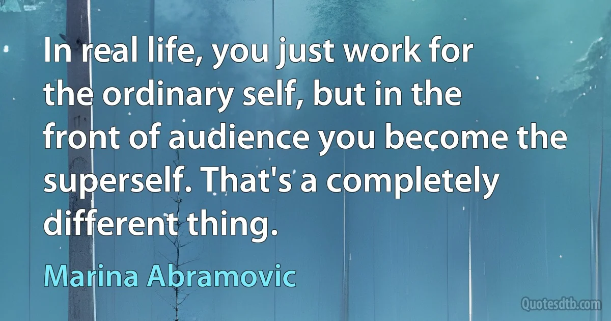 In real life, you just work for the ordinary self, but in the front of audience you become the superself. That's a completely different thing. (Marina Abramovic)