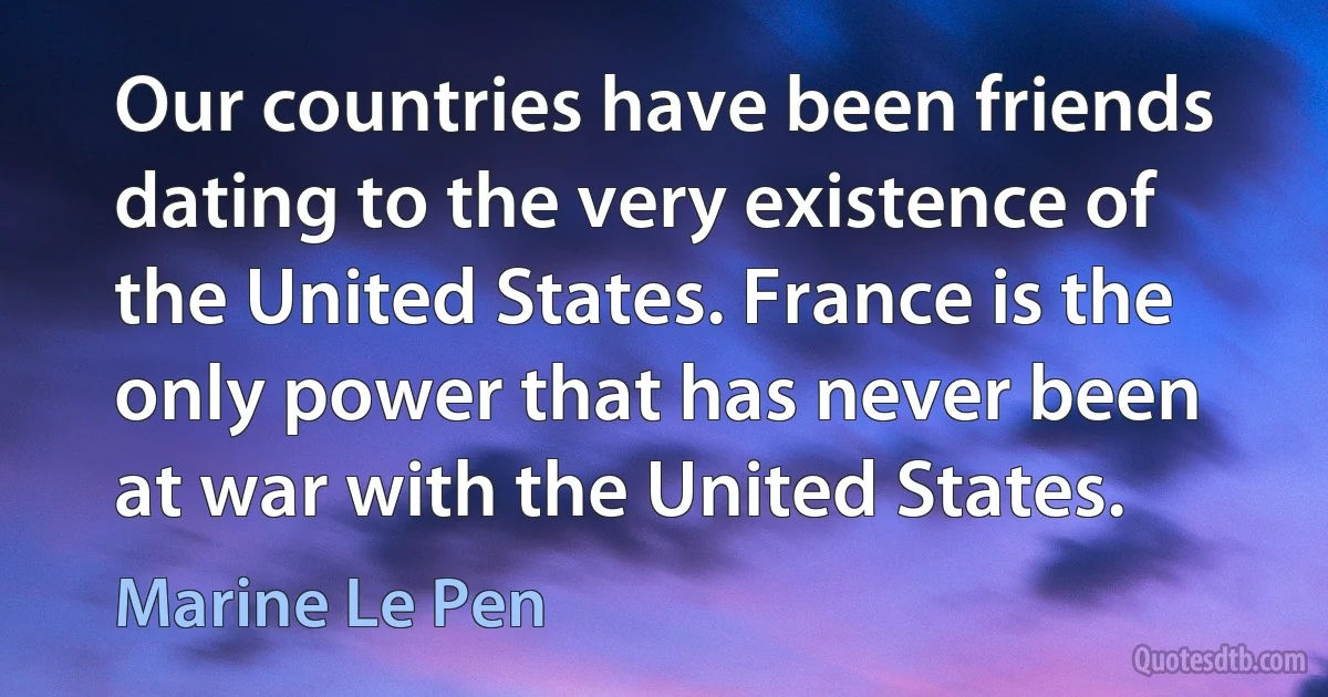 Our countries have been friends dating to the very existence of the United States. France is the only power that has never been at war with the United States. (Marine Le Pen)