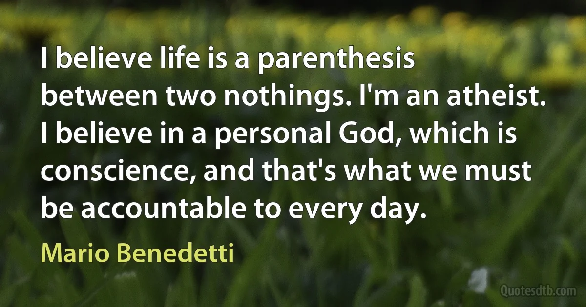 I believe life is a parenthesis between two nothings. I'm an atheist. I believe in a personal God, which is conscience, and that's what we must be accountable to every day. (Mario Benedetti)