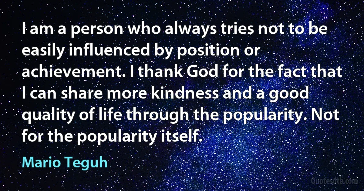 I am a person who always tries not to be easily influenced by position or achievement. I thank God for the fact that I can share more kindness and a good quality of life through the popularity. Not for the popularity itself. (Mario Teguh)