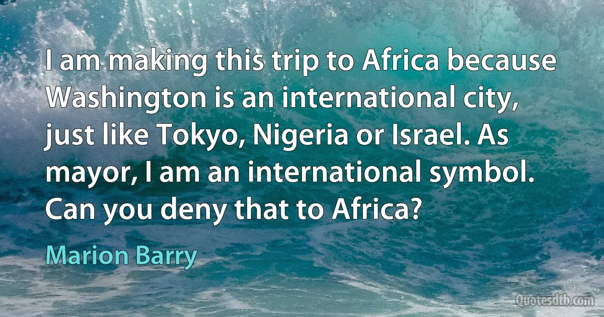 I am making this trip to Africa because Washington is an international city, just like Tokyo, Nigeria or Israel. As mayor, I am an international symbol. Can you deny that to Africa? (Marion Barry)