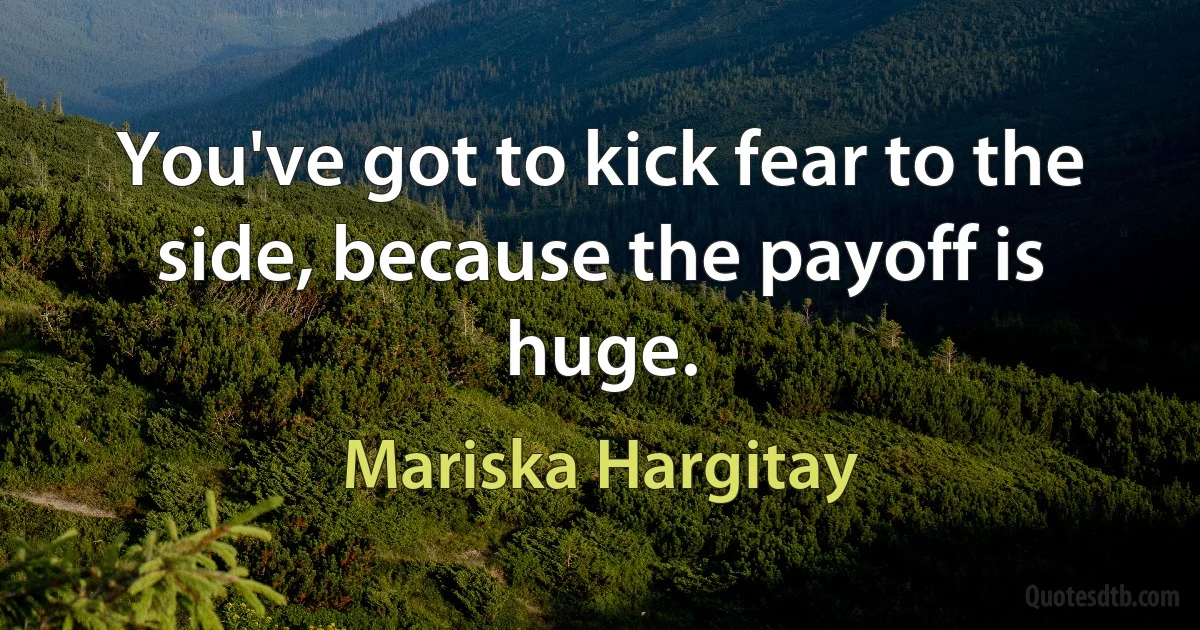 You've got to kick fear to the side, because the payoff is huge. (Mariska Hargitay)