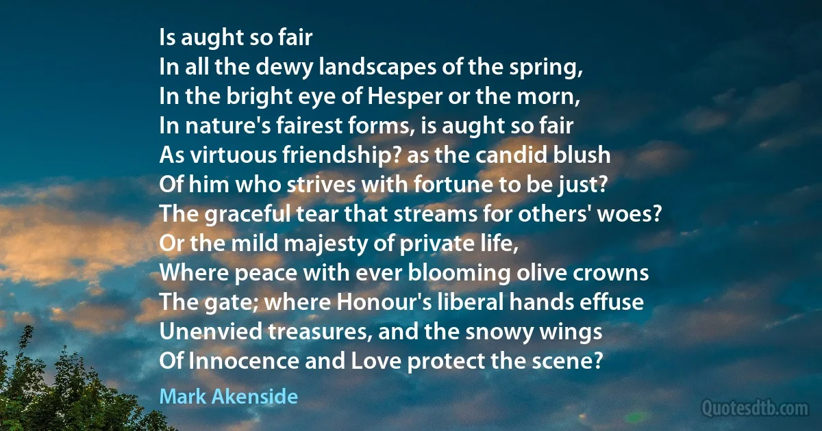 Is aught so fair
In all the dewy landscapes of the spring,
In the bright eye of Hesper or the morn,
In nature's fairest forms, is aught so fair
As virtuous friendship? as the candid blush
Of him who strives with fortune to be just?
The graceful tear that streams for others' woes?
Or the mild majesty of private life,
Where peace with ever blooming olive crowns
The gate; where Honour's liberal hands effuse
Unenvied treasures, and the snowy wings
Of Innocence and Love protect the scene? (Mark Akenside)