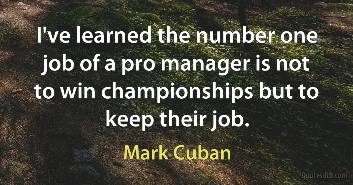 I've learned the number one job of a pro manager is not to win championships but to keep their job. (Mark Cuban)