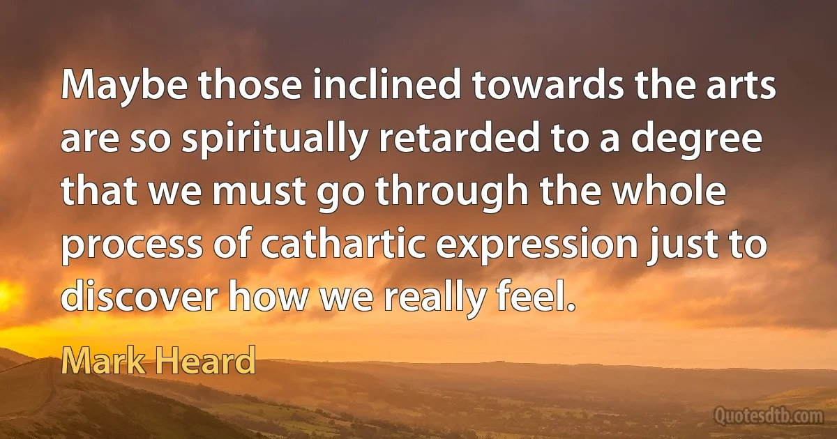 Maybe those inclined towards the arts are so spiritually retarded to a degree that we must go through the whole process of cathartic expression just to discover how we really feel. (Mark Heard)