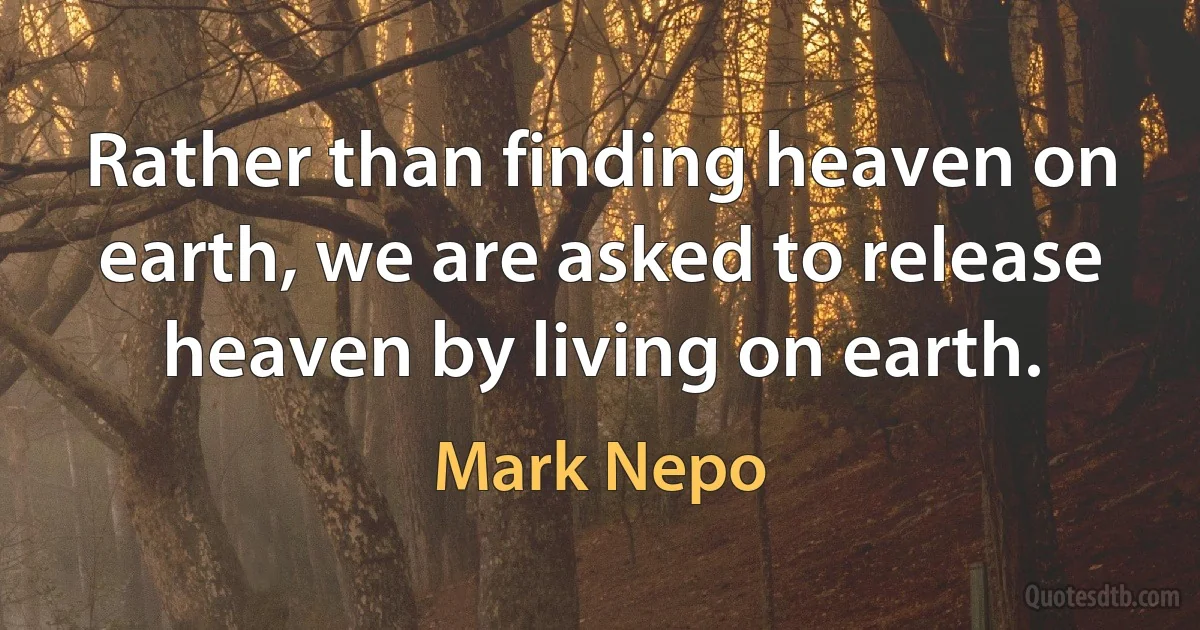 Rather than finding heaven on earth, we are asked to release heaven by living on earth. (Mark Nepo)