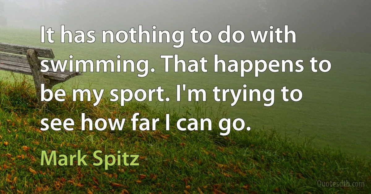 It has nothing to do with swimming. That happens to be my sport. I'm trying to see how far I can go. (Mark Spitz)