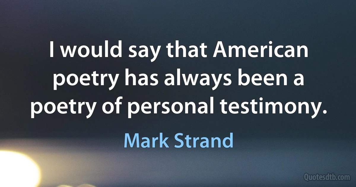 I would say that American poetry has always been a poetry of personal testimony. (Mark Strand)