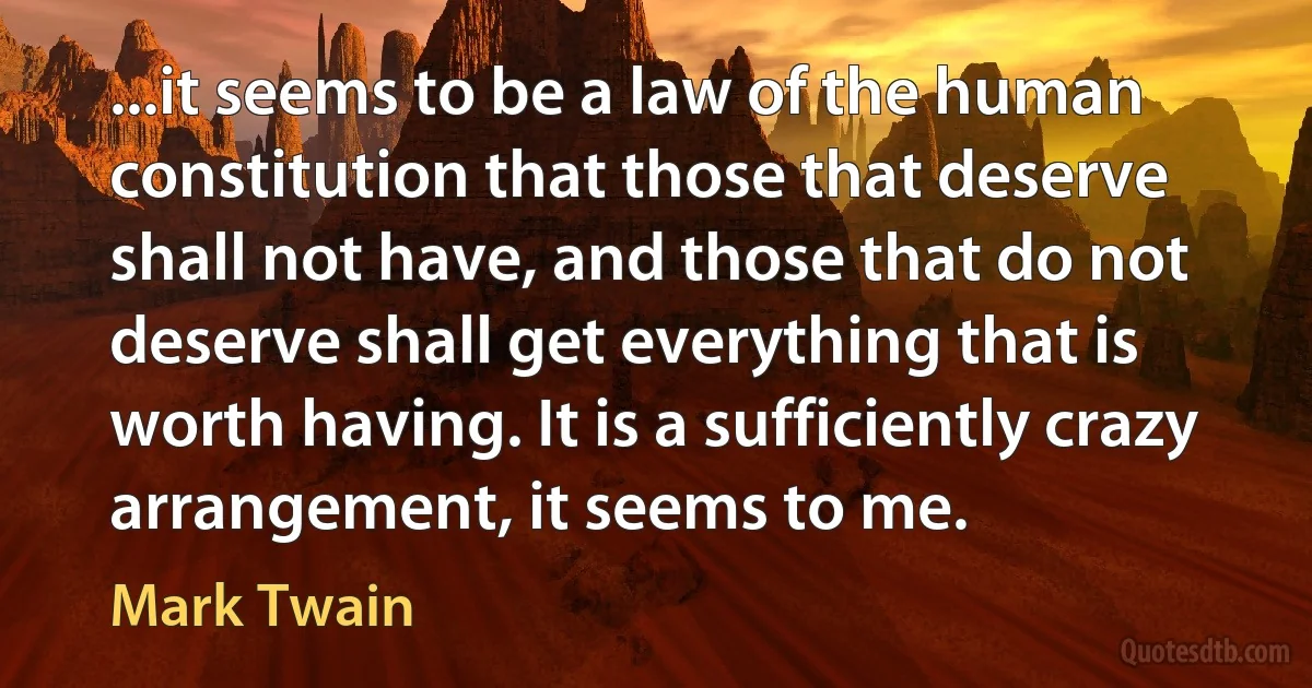 ...it seems to be a law of the human constitution that those that deserve shall not have, and those that do not deserve shall get everything that is worth having. It is a sufficiently crazy arrangement, it seems to me. (Mark Twain)