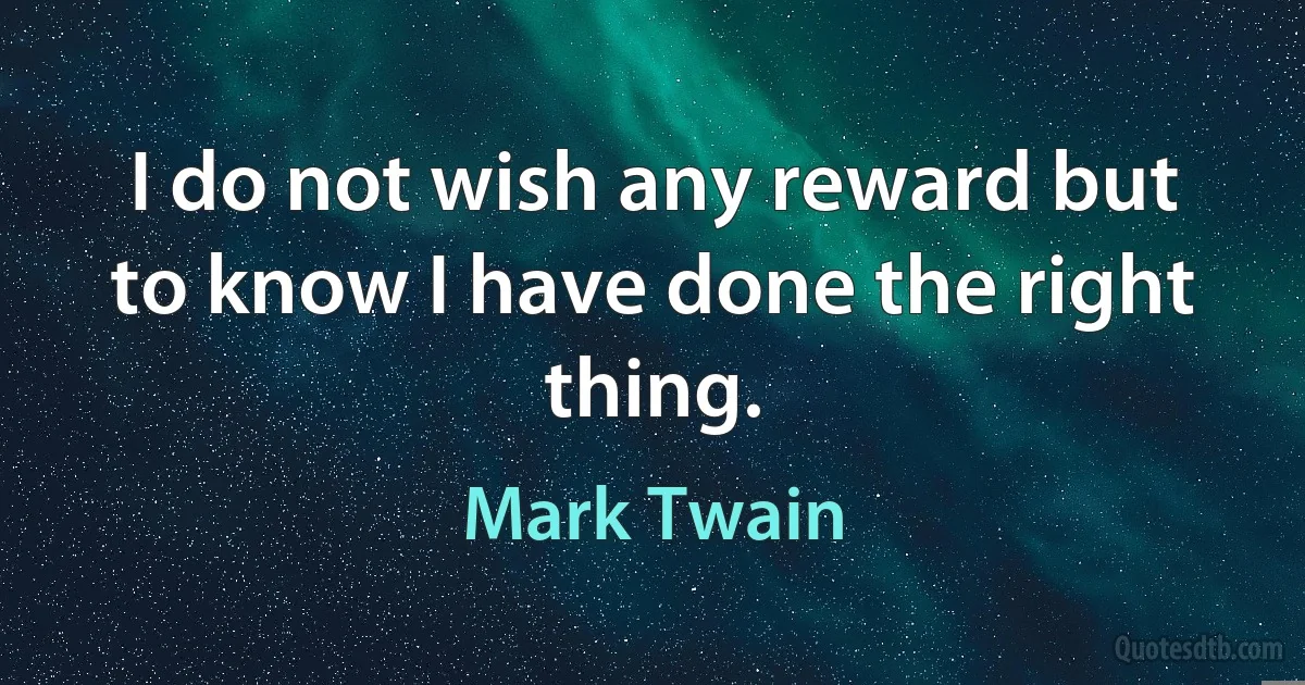 I do not wish any reward but to know I have done the right thing. (Mark Twain)