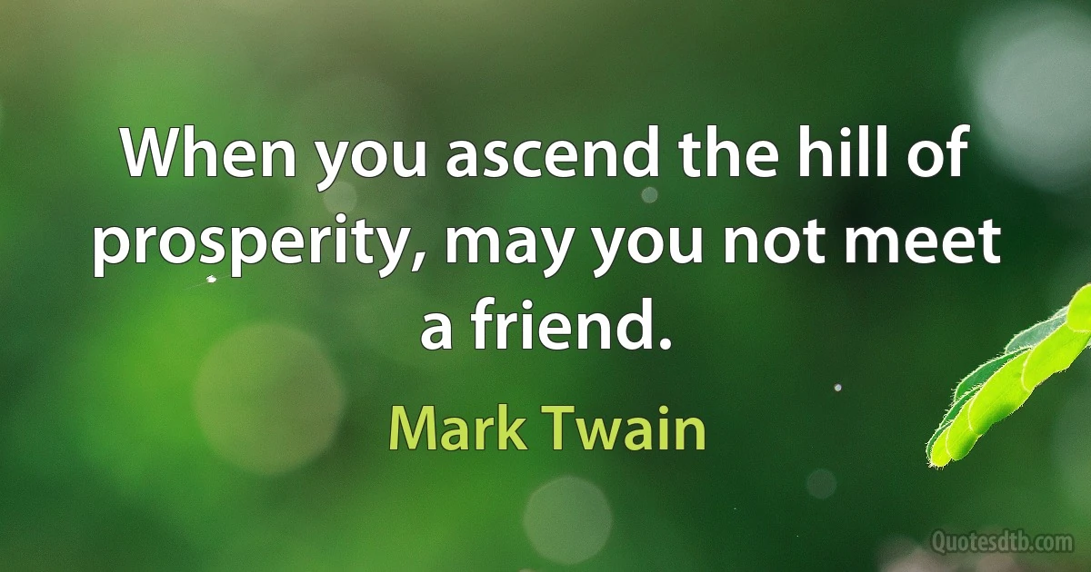 When you ascend the hill of prosperity, may you not meet a friend. (Mark Twain)