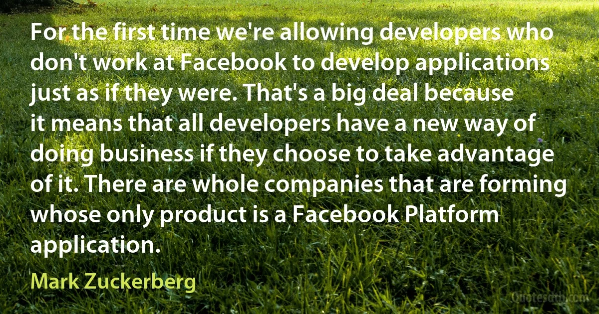 For the first time we're allowing developers who don't work at Facebook to develop applications just as if they were. That's a big deal because it means that all developers have a new way of doing business if they choose to take advantage of it. There are whole companies that are forming whose only product is a Facebook Platform application. (Mark Zuckerberg)