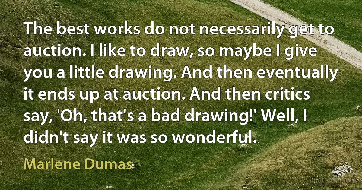 The best works do not necessarily get to auction. I like to draw, so maybe I give you a little drawing. And then eventually it ends up at auction. And then critics say, 'Oh, that's a bad drawing!' Well, I didn't say it was so wonderful. (Marlene Dumas)