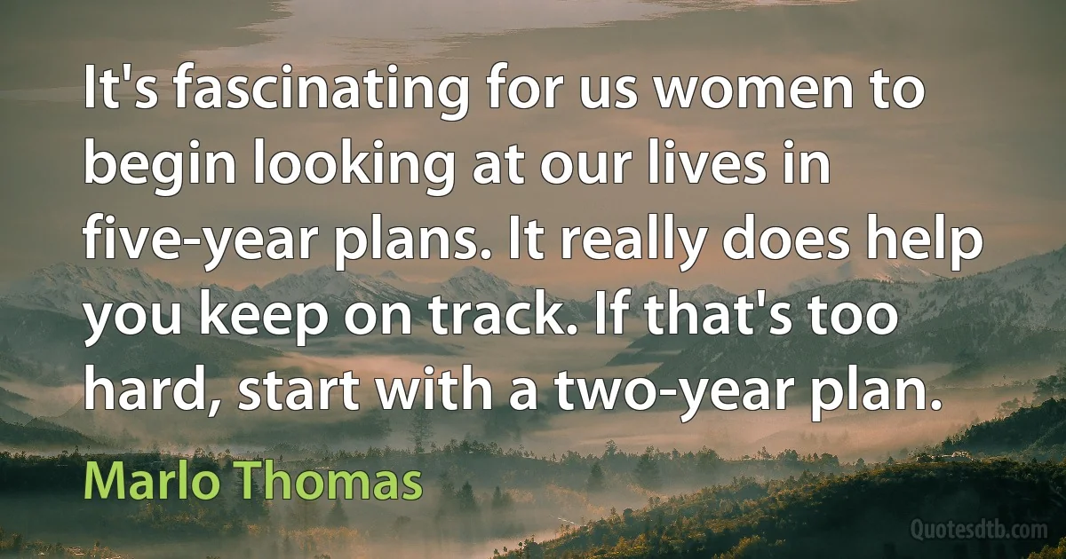 It's fascinating for us women to begin looking at our lives in five-year plans. It really does help you keep on track. If that's too hard, start with a two-year plan. (Marlo Thomas)