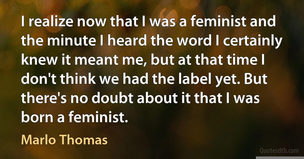 I realize now that I was a feminist and the minute I heard the word I certainly knew it meant me, but at that time I don't think we had the label yet. But there's no doubt about it that I was born a feminist. (Marlo Thomas)