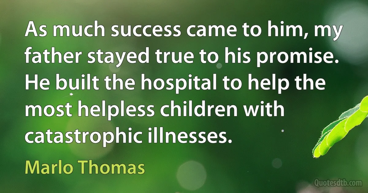 As much success came to him, my father stayed true to his promise. He built the hospital to help the most helpless children with catastrophic illnesses. (Marlo Thomas)