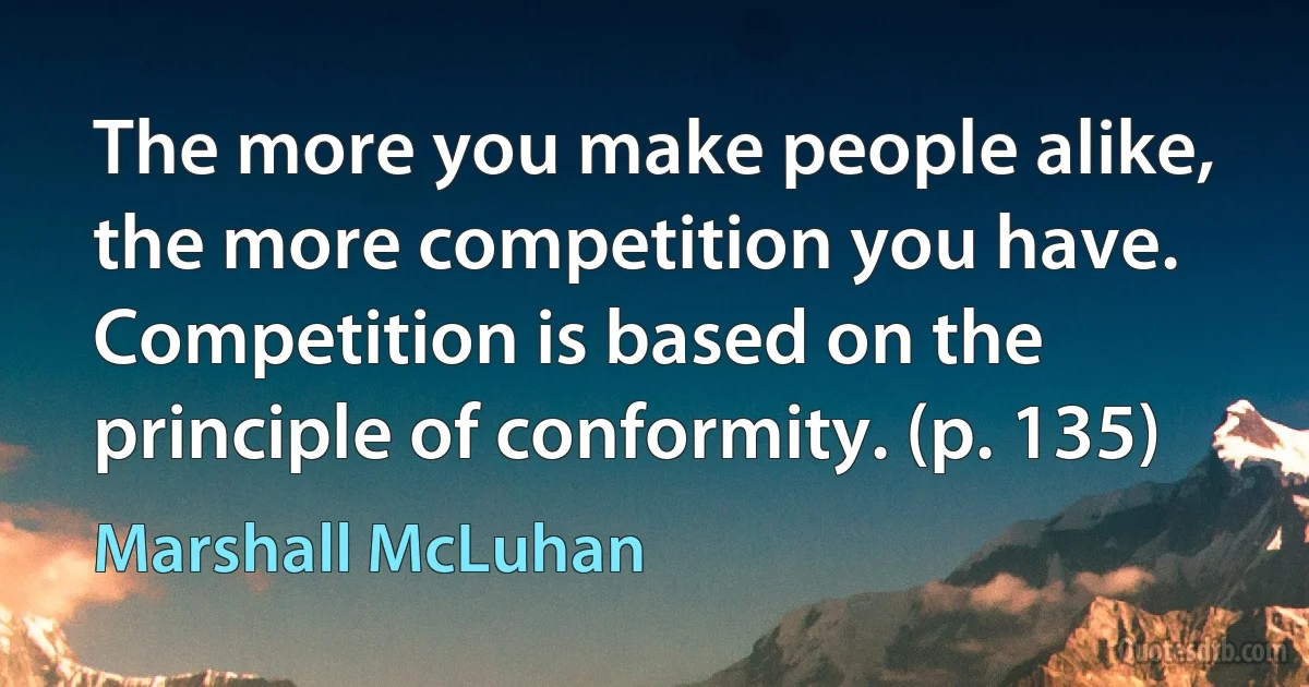 The more you make people alike, the more competition you have. Competition is based on the principle of conformity. (p. 135) (Marshall McLuhan)