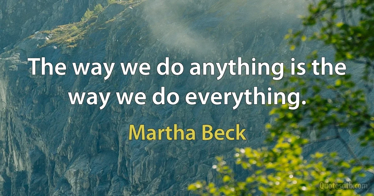 The way we do anything is the way we do everything. (Martha Beck)