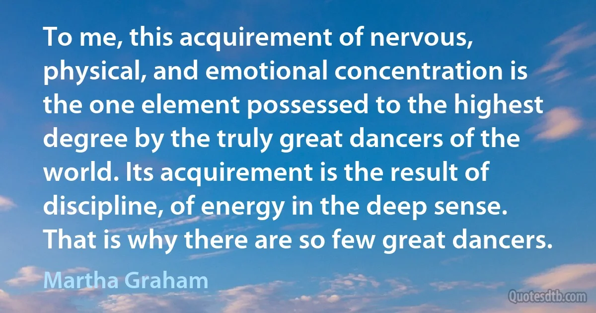 To me, this acquirement of nervous, physical, and emotional concentration is the one element possessed to the highest degree by the truly great dancers of the world. Its acquirement is the result of discipline, of energy in the deep sense. That is why there are so few great dancers. (Martha Graham)