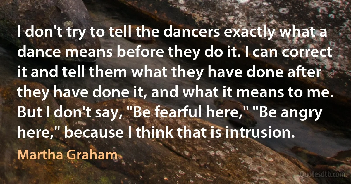 I don't try to tell the dancers exactly what a dance means before they do it. I can correct it and tell them what they have done after they have done it, and what it means to me. But I don't say, "Be fearful here," "Be angry here," because I think that is intrusion. (Martha Graham)