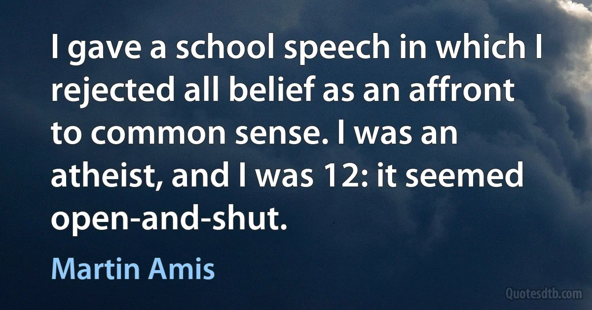 I gave a school speech in which I rejected all belief as an affront to common sense. I was an atheist, and I was 12: it seemed open-and-shut. (Martin Amis)