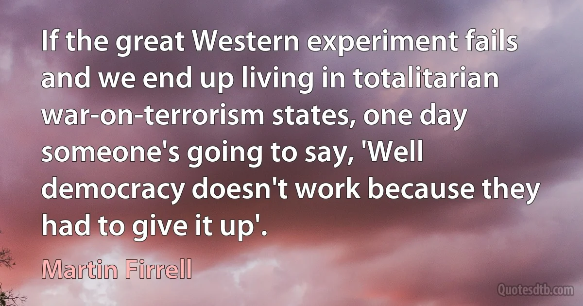 If the great Western experiment fails and we end up living in totalitarian war-on-terrorism states, one day someone's going to say, 'Well democracy doesn't work because they had to give it up'. (Martin Firrell)