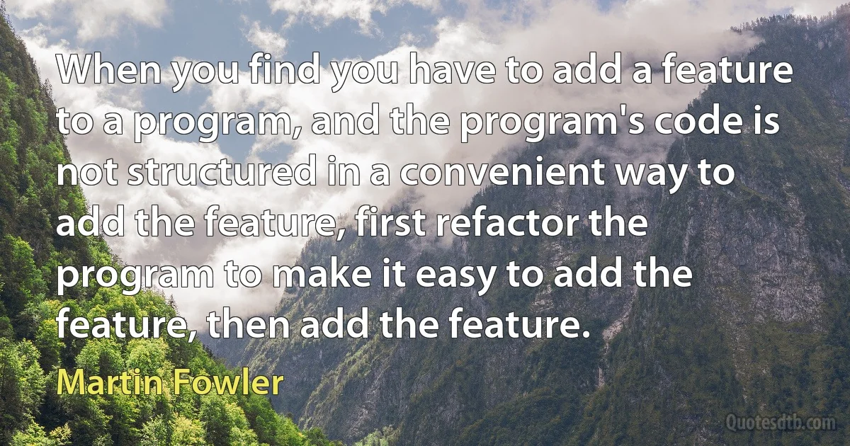 When you find you have to add a feature to a program, and the program's code is not structured in a convenient way to add the feature, first refactor the program to make it easy to add the feature, then add the feature. (Martin Fowler)