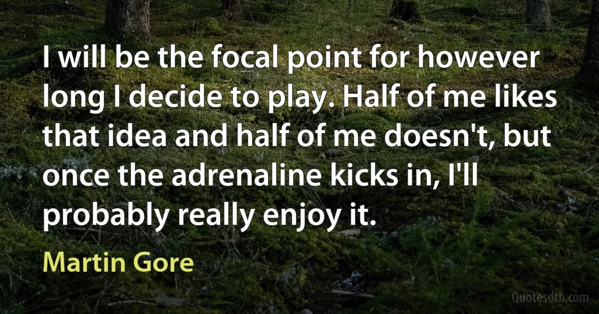 I will be the focal point for however long I decide to play. Half of me likes that idea and half of me doesn't, but once the adrenaline kicks in, I'll probably really enjoy it. (Martin Gore)