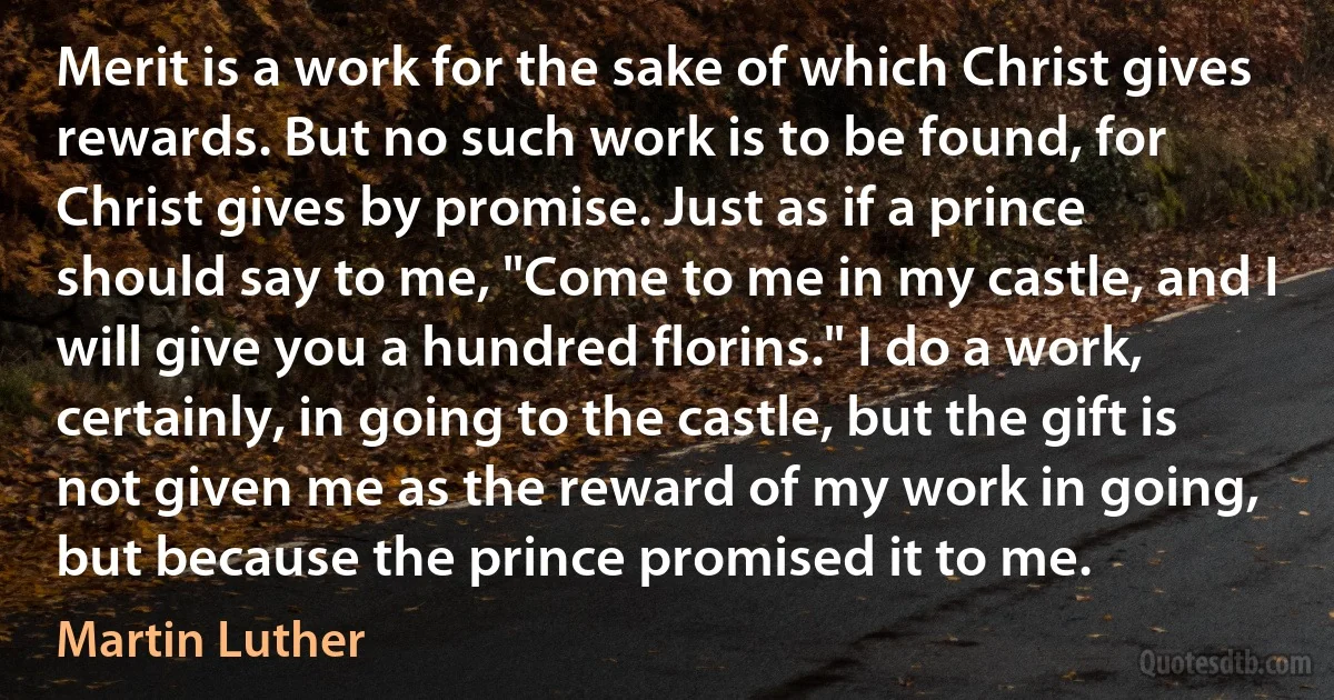 Merit is a work for the sake of which Christ gives rewards. But no such work is to be found, for Christ gives by promise. Just as if a prince should say to me, "Come to me in my castle, and I will give you a hundred florins." I do a work, certainly, in going to the castle, but the gift is not given me as the reward of my work in going, but because the prince promised it to me. (Martin Luther)