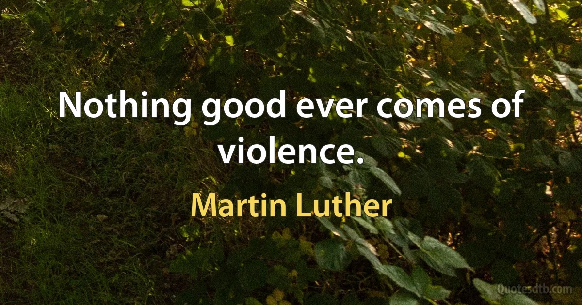 Nothing good ever comes of violence. (Martin Luther)