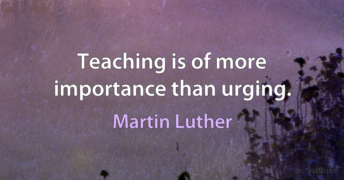 Teaching is of more importance than urging. (Martin Luther)