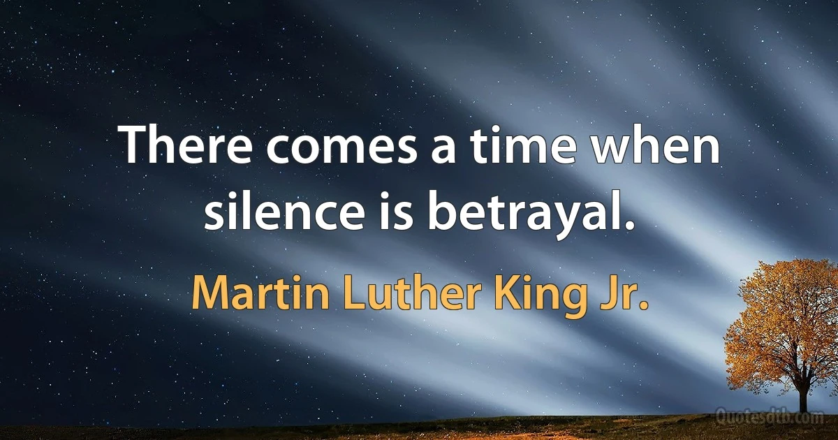 There comes a time when silence is betrayal. (Martin Luther King Jr.)