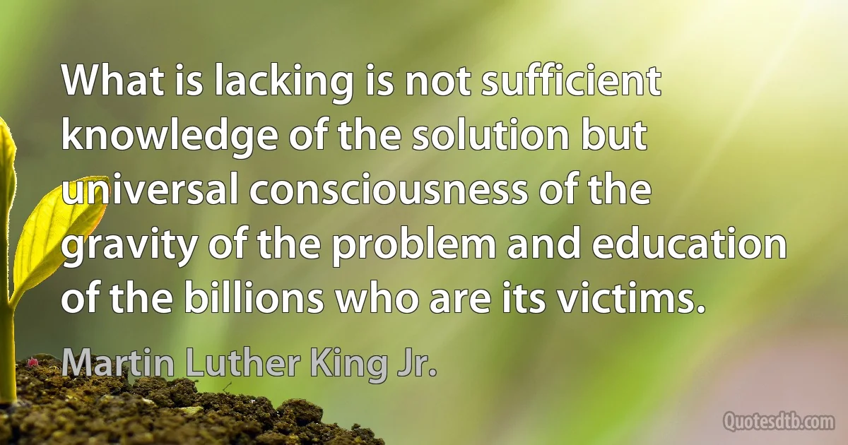 What is lacking is not sufficient knowledge of the solution but universal consciousness of the gravity of the problem and education of the billions who are its victims. (Martin Luther King Jr.)