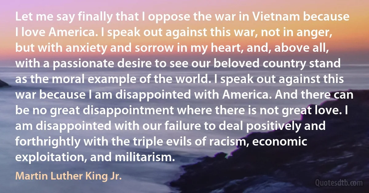 Let me say finally that I oppose the war in Vietnam because I love America. I speak out against this war, not in anger, but with anxiety and sorrow in my heart, and, above all, with a passionate desire to see our beloved country stand as the moral example of the world. I speak out against this war because I am disappointed with America. And there can be no great disappointment where there is not great love. I am disappointed with our failure to deal positively and forthrightly with the triple evils of racism, economic exploitation, and militarism. (Martin Luther King Jr.)