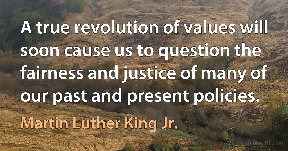 A true revolution of values will soon cause us to question the fairness and justice of many of our past and present policies. (Martin Luther King Jr.)