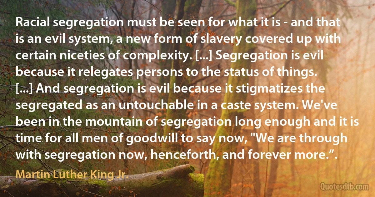 Racial segregation must be seen for what it is - and that is an evil system, a new form of slavery covered up with certain niceties of complexity. [...] Segregation is evil because it relegates persons to the status of things. [...] And segregation is evil because it stigmatizes the segregated as an untouchable in a caste system. We've been in the mountain of segregation long enough and it is time for all men of goodwill to say now, "We are through with segregation now, henceforth, and forever more.”. (Martin Luther King Jr.)