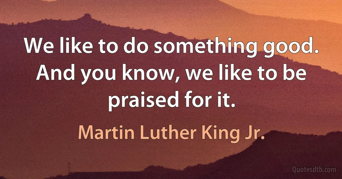 We like to do something good. And you know, we like to be praised for it. (Martin Luther King Jr.)