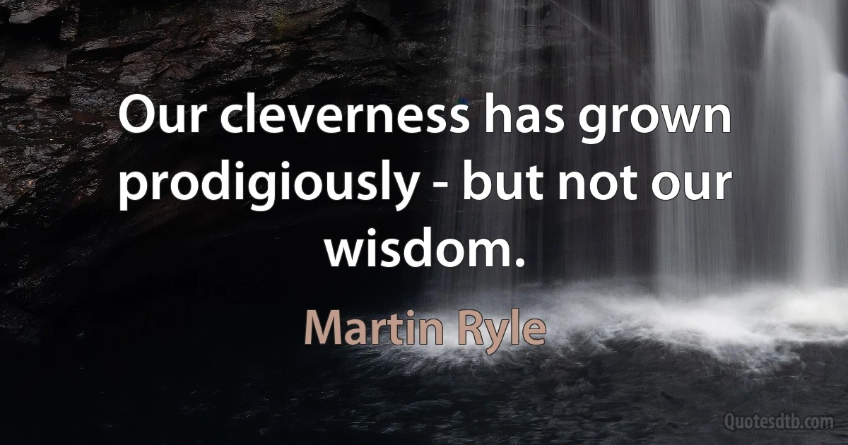 Our cleverness has grown prodigiously - but not our wisdom. (Martin Ryle)