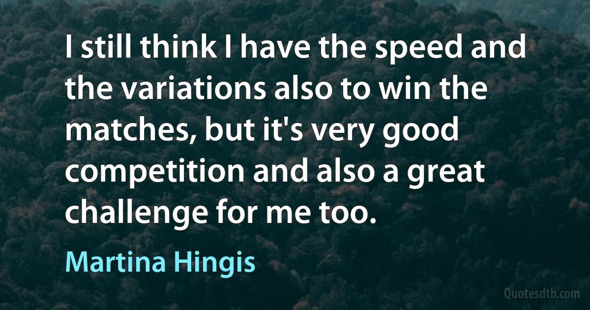 I still think I have the speed and the variations also to win the matches, but it's very good competition and also a great challenge for me too. (Martina Hingis)