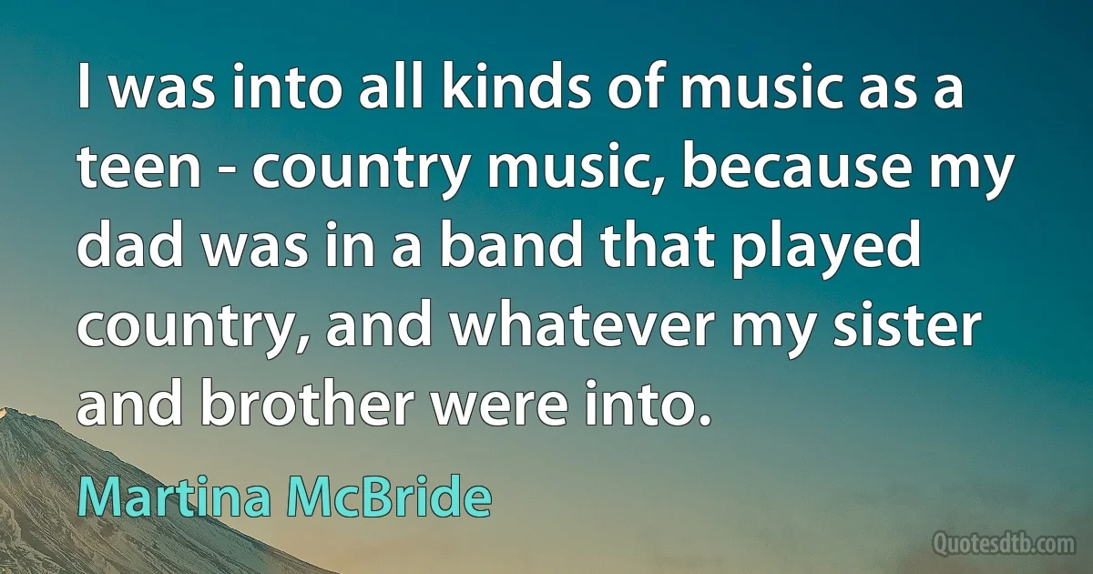 I was into all kinds of music as a teen - country music, because my dad was in a band that played country, and whatever my sister and brother were into. (Martina McBride)