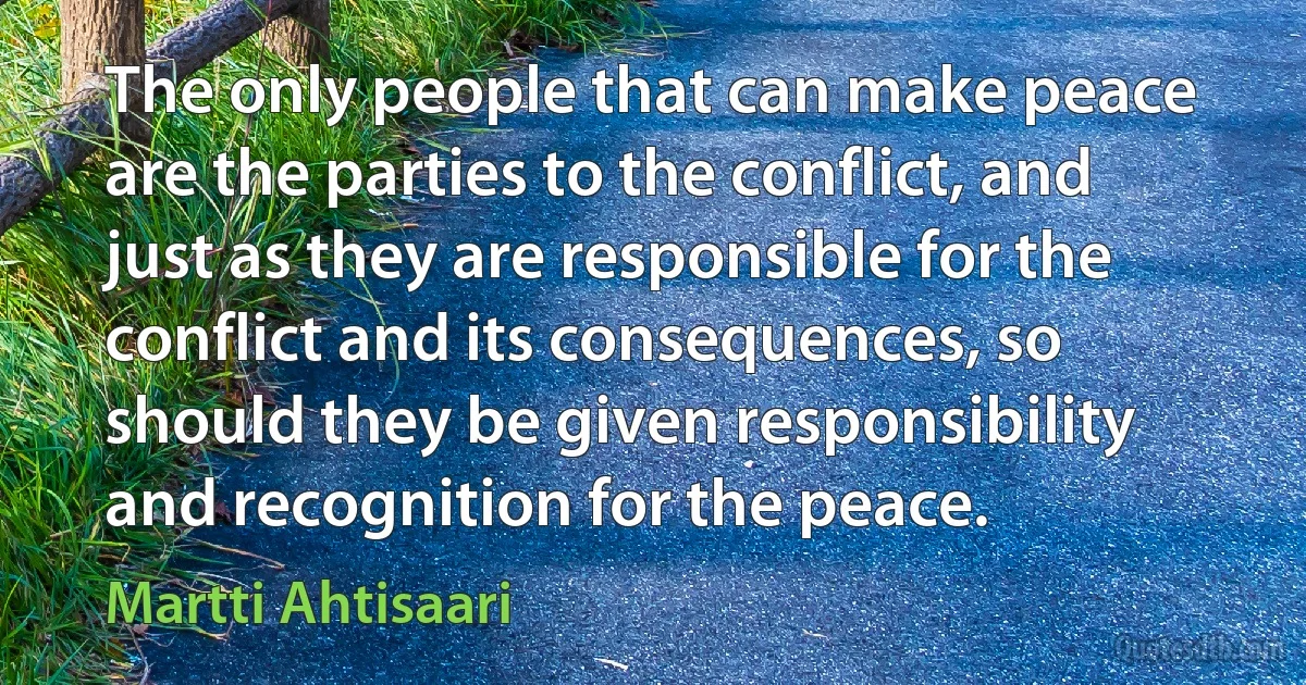 The only people that can make peace are the parties to the conflict, and just as they are responsible for the conflict and its consequences, so should they be given responsibility and recognition for the peace. (Martti Ahtisaari)