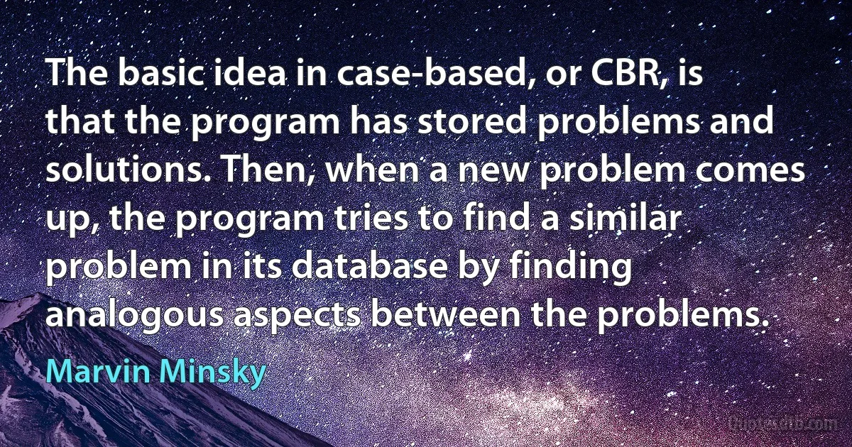 The basic idea in case-based, or CBR, is that the program has stored problems and solutions. Then, when a new problem comes up, the program tries to find a similar problem in its database by finding analogous aspects between the problems. (Marvin Minsky)