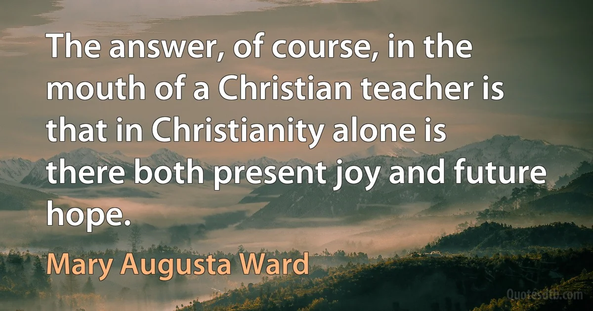 The answer, of course, in the mouth of a Christian teacher is that in Christianity alone is there both present joy and future hope. (Mary Augusta Ward)