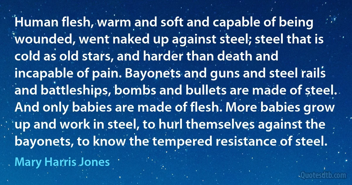 Human flesh, warm and soft and capable of being wounded, went naked up against steel; steel that is cold as old stars, and harder than death and incapable of pain. Bayonets and guns and steel rails and battleships, bombs and bullets are made of steel. And only babies are made of flesh. More babies grow up and work in steel, to hurl themselves against the bayonets, to know the tempered resistance of steel. (Mary Harris Jones)