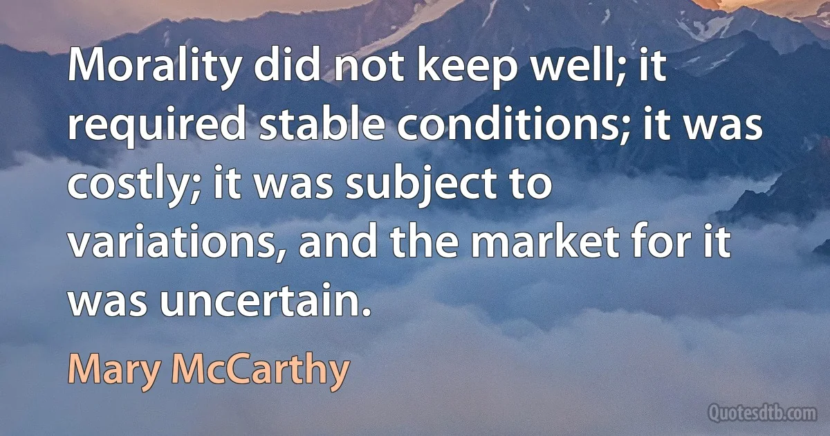 Morality did not keep well; it required stable conditions; it was costly; it was subject to variations, and the market for it was uncertain. (Mary McCarthy)