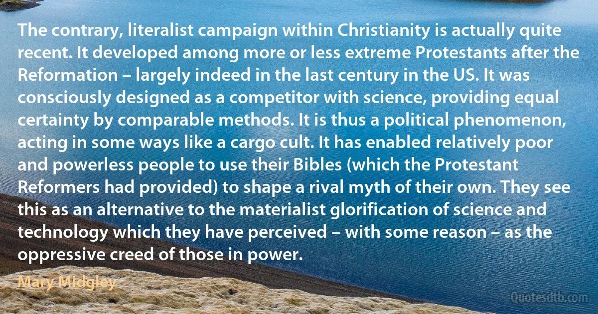 The contrary, literalist campaign within Christianity is actually quite recent. It developed among more or less extreme Protestants after the Reformation – largely indeed in the last century in the US. It was consciously designed as a competitor with science, providing equal certainty by comparable methods. It is thus a political phenomenon, acting in some ways like a cargo cult. It has enabled relatively poor and powerless people to use their Bibles (which the Protestant Reformers had provided) to shape a rival myth of their own. They see this as an alternative to the materialist glorification of science and technology which they have perceived – with some reason – as the oppressive creed of those in power. (Mary Midgley)