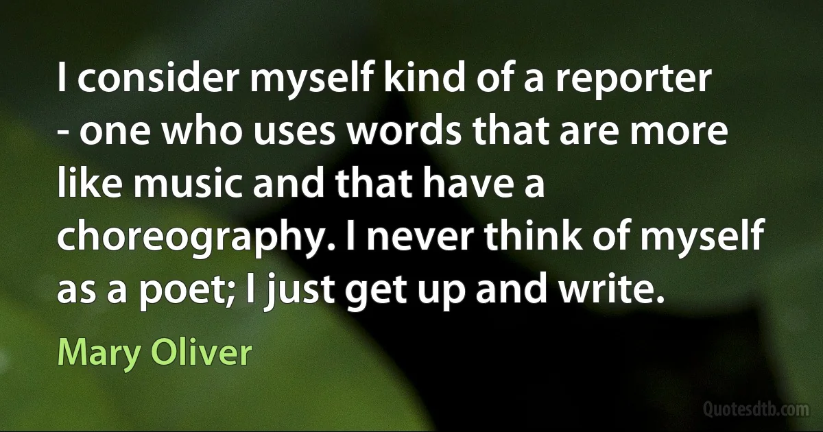 I consider myself kind of a reporter - one who uses words that are more like music and that have a choreography. I never think of myself as a poet; I just get up and write. (Mary Oliver)